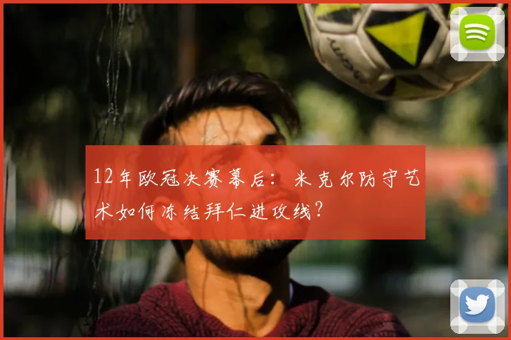 12年欧冠决赛幕后:米克尔防守艺术如何冻结拜仁进攻线?