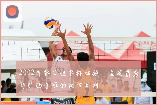 2002年韩日世界杯回顾：国足首秀与巴西夺冠的经典时刻