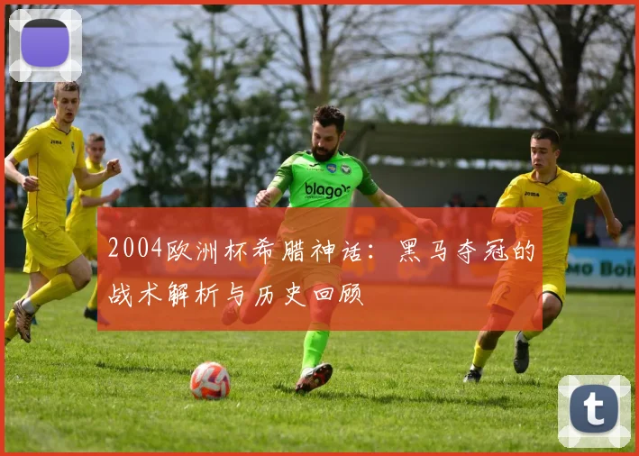 2004欧洲杯希腊神话:黑马夺冠的战术解析与历史回顾