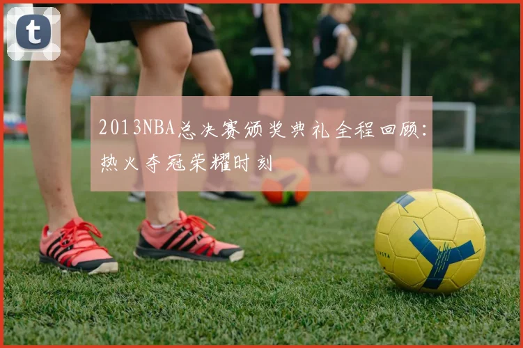 2013NBA总决赛颁奖典礼全程回顾:热火夺冠荣耀时刻