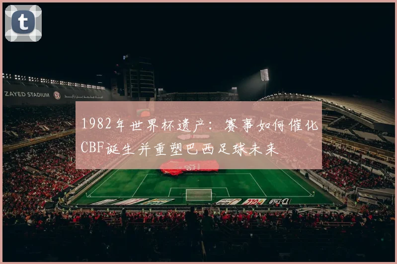 1982年世界杯遗产：赛事如何催化CBF诞生并重塑巴西足球未来