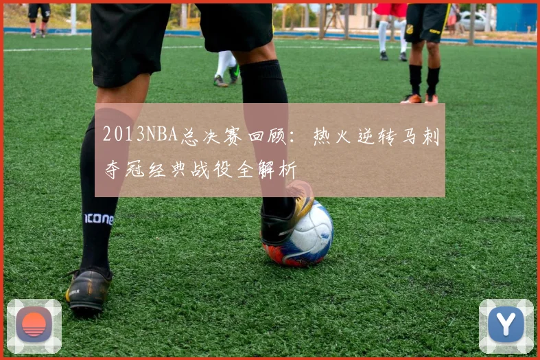 2013NBA总决赛回顾:热火逆转马刺夺冠经典战役全解析