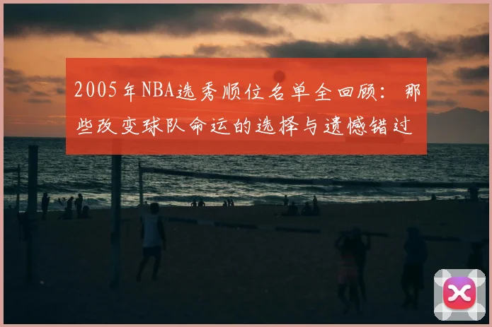 2005年NBA选秀顺位名单全回顾:那些改变球队命运的选择与遗憾错过。