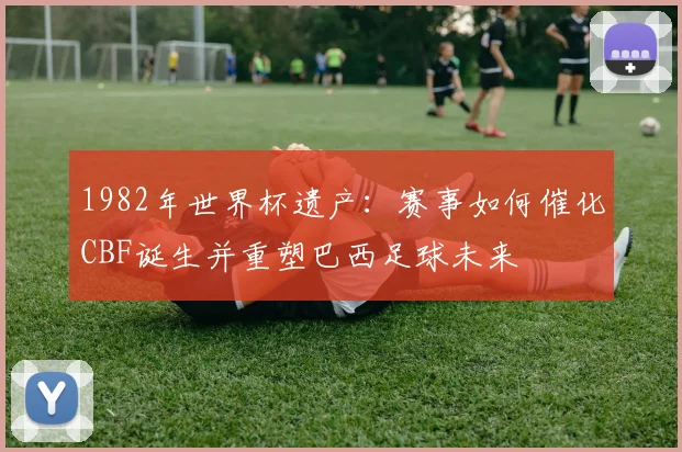 1982年世界杯遗产：赛事如何催化CBF诞生并重塑巴西足球未来