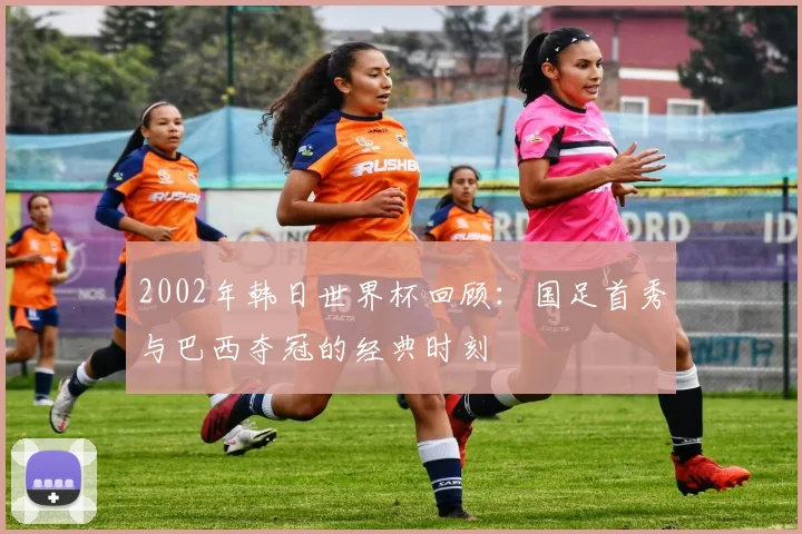 2002年韩日世界杯回顾：国足首秀与巴西夺冠的经典时刻