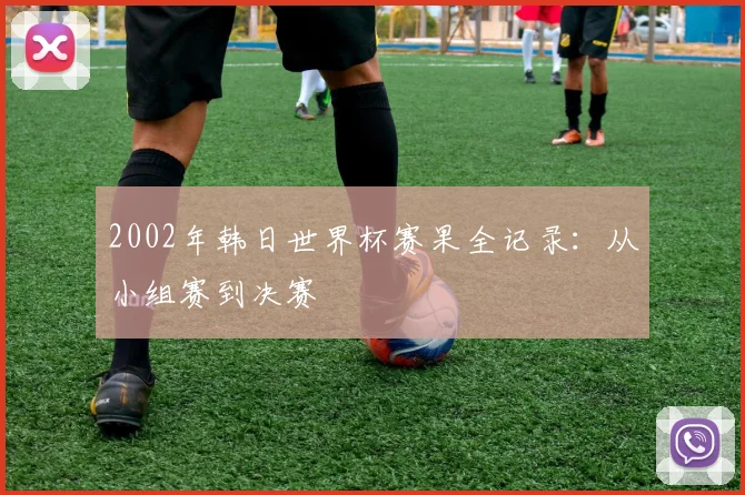 2002年韩日世界杯赛果全记录：从小组赛到决赛