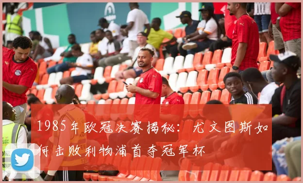 1985年欧冠决赛揭秘:尤文图斯如何击败利物浦首夺冠军杯