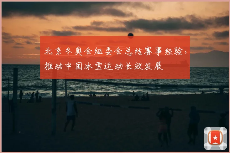 北京冬奥会组委会总结赛事经验,推动中国冰雪运动长效发展