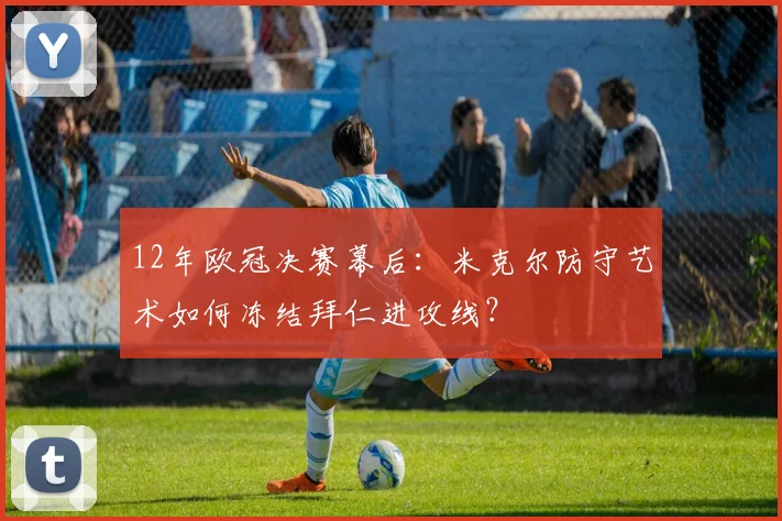 12年欧冠决赛幕后:米克尔防守艺术如何冻结拜仁进攻线?