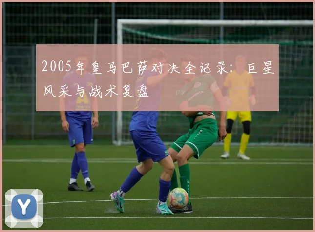 2005年皇马巴萨对决全记录:巨星风采与战术复盘