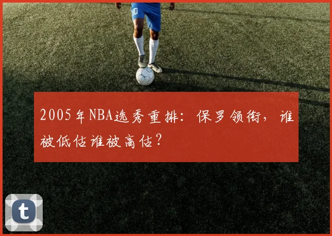 2005年NBA选秀重排:保罗领衔,谁被低估谁被高估?