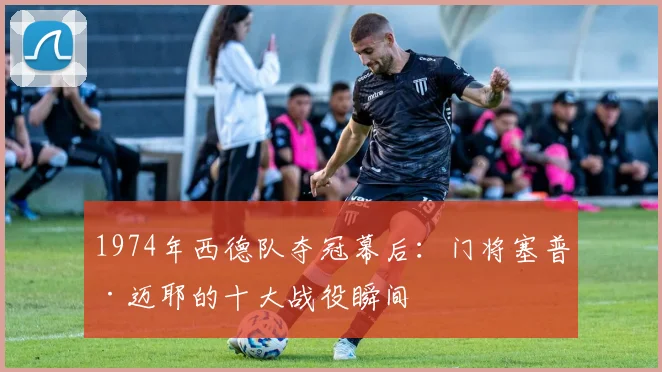 1974年西德队夺冠幕后：门将塞普·迈耶的十大战役瞬间