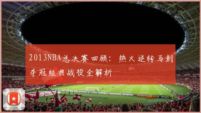 2013NBA总决赛回顾：热火逆转马刺夺冠经典战役全解析